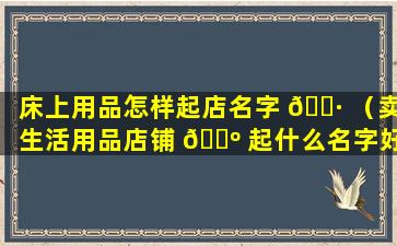 床上用品怎样起店名字 🌷 （卖生活用品店铺 🌺 起什么名字好）